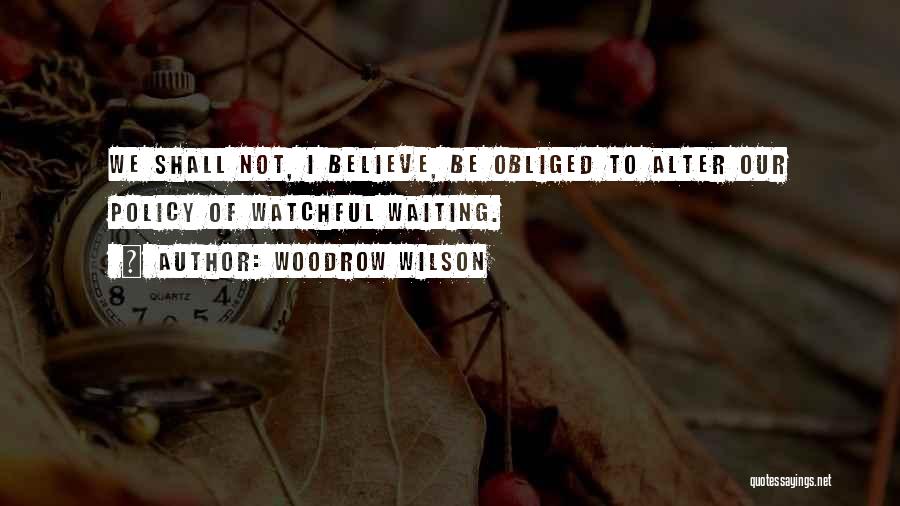 Woodrow Wilson Quotes: We Shall Not, I Believe, Be Obliged To Alter Our Policy Of Watchful Waiting.