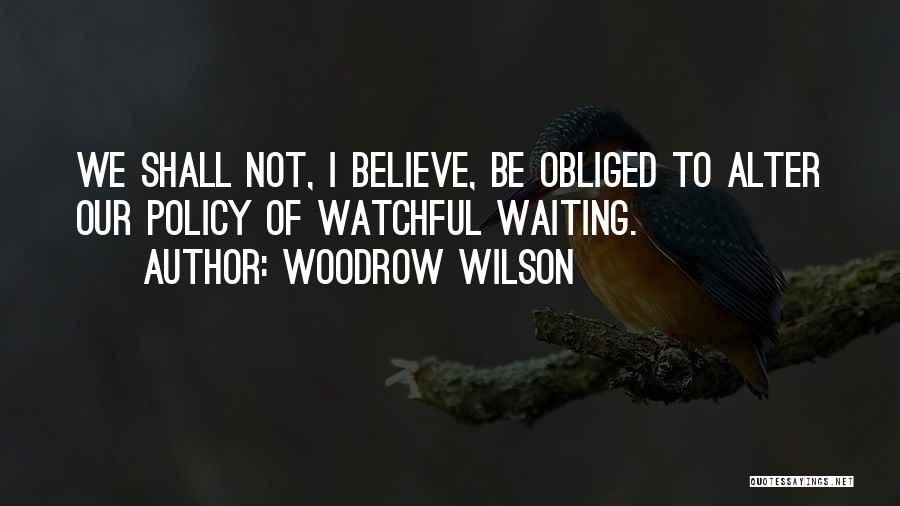 Woodrow Wilson Quotes: We Shall Not, I Believe, Be Obliged To Alter Our Policy Of Watchful Waiting.
