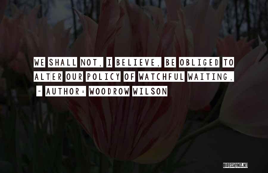 Woodrow Wilson Quotes: We Shall Not, I Believe, Be Obliged To Alter Our Policy Of Watchful Waiting.