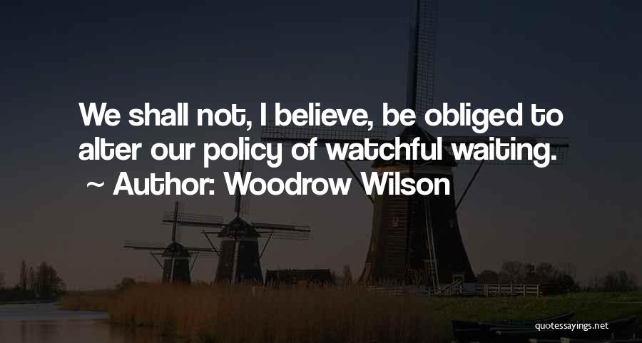 Woodrow Wilson Quotes: We Shall Not, I Believe, Be Obliged To Alter Our Policy Of Watchful Waiting.