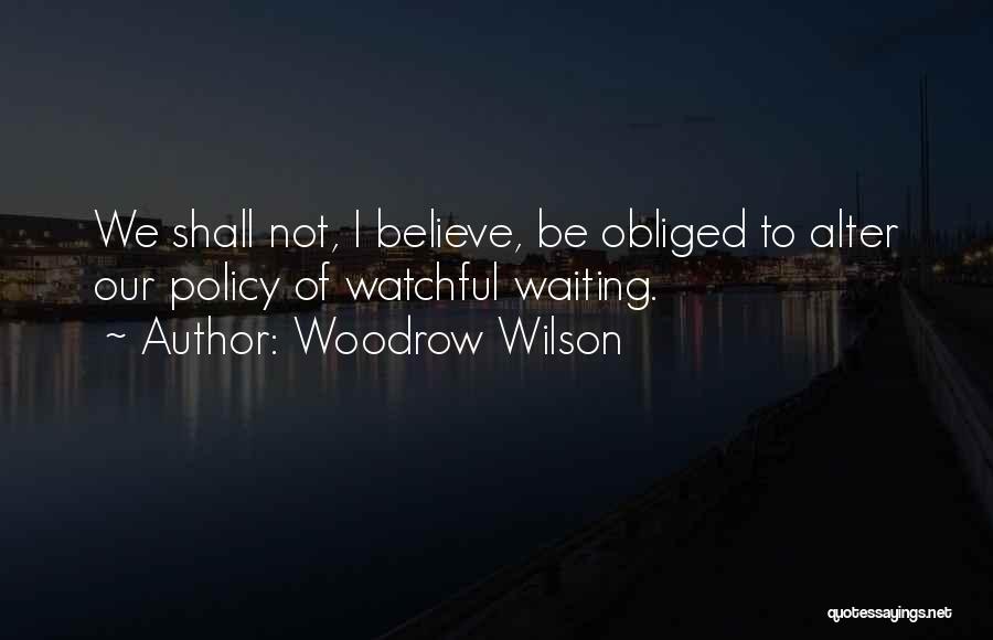 Woodrow Wilson Quotes: We Shall Not, I Believe, Be Obliged To Alter Our Policy Of Watchful Waiting.