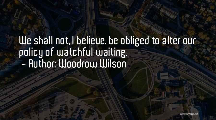 Woodrow Wilson Quotes: We Shall Not, I Believe, Be Obliged To Alter Our Policy Of Watchful Waiting.