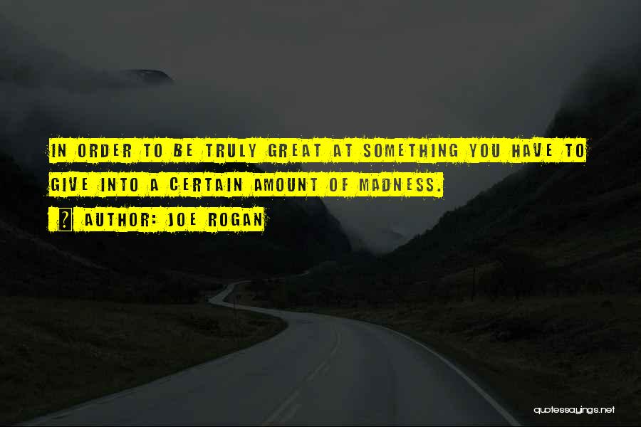 Joe Rogan Quotes: In Order To Be Truly Great At Something You Have To Give Into A Certain Amount Of Madness.