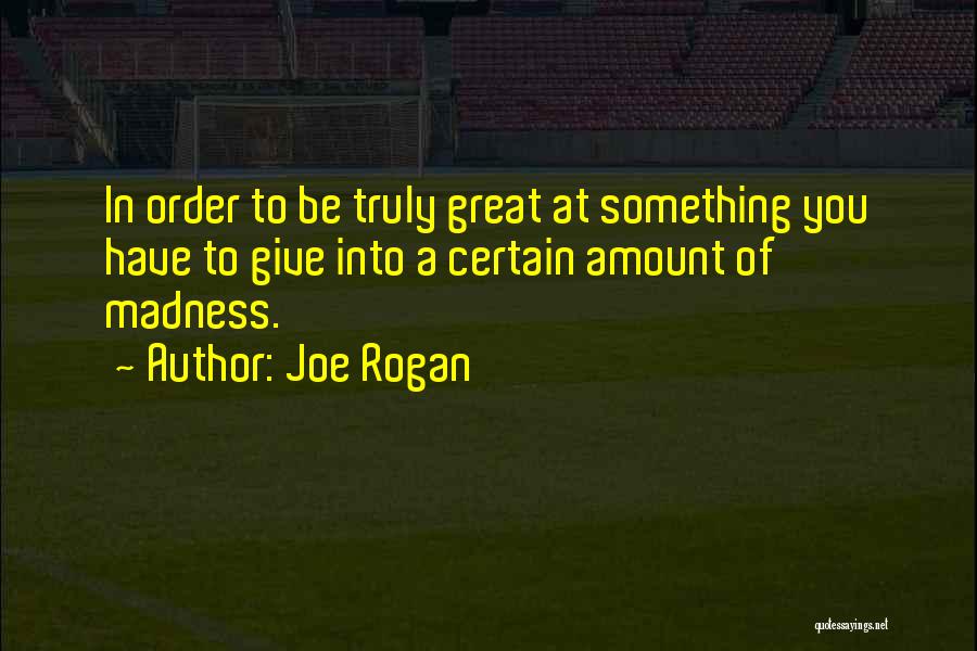 Joe Rogan Quotes: In Order To Be Truly Great At Something You Have To Give Into A Certain Amount Of Madness.
