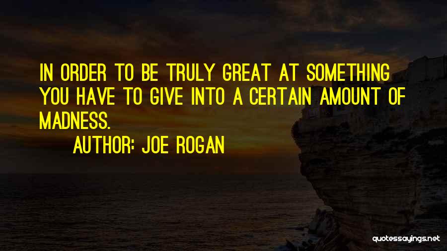 Joe Rogan Quotes: In Order To Be Truly Great At Something You Have To Give Into A Certain Amount Of Madness.