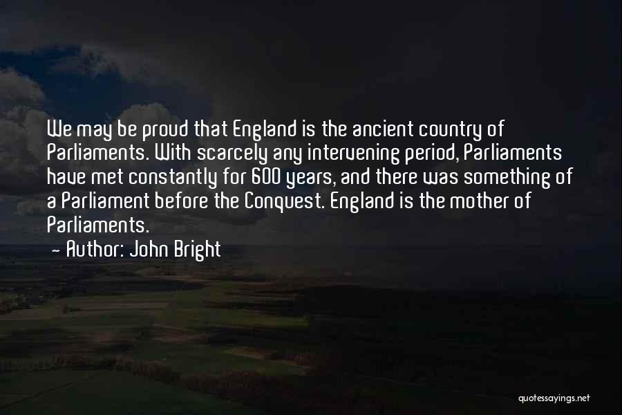 John Bright Quotes: We May Be Proud That England Is The Ancient Country Of Parliaments. With Scarcely Any Intervening Period, Parliaments Have Met