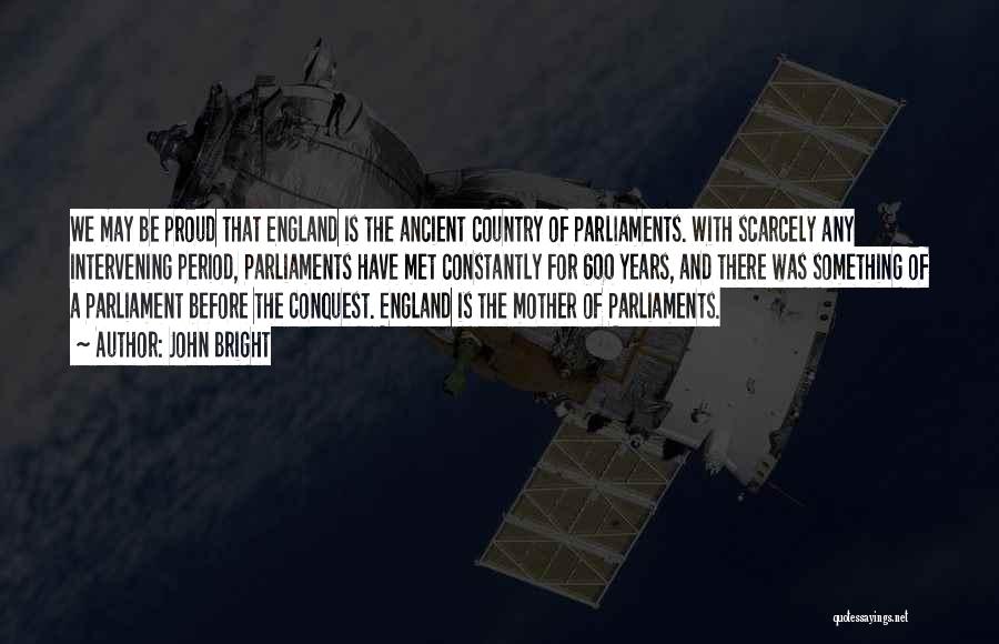 John Bright Quotes: We May Be Proud That England Is The Ancient Country Of Parliaments. With Scarcely Any Intervening Period, Parliaments Have Met