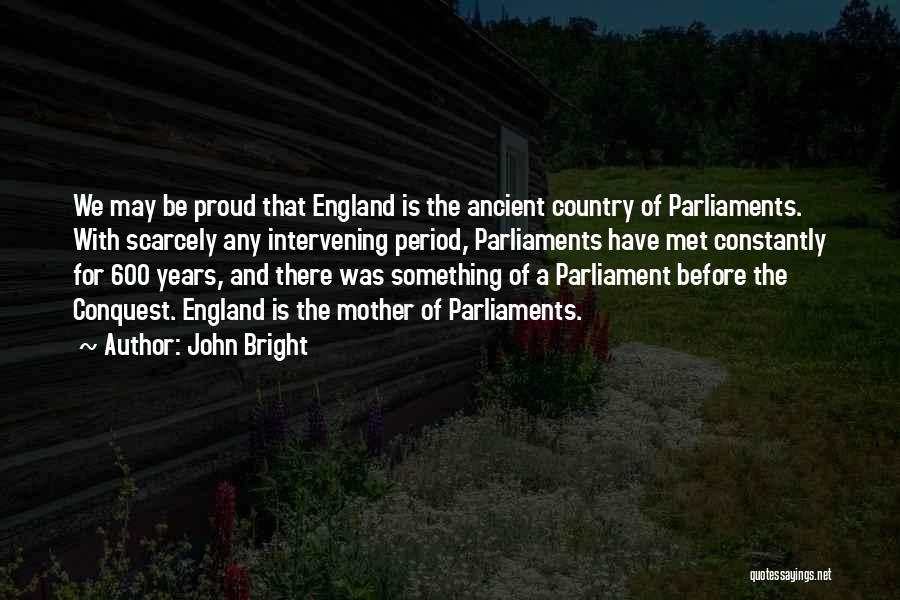 John Bright Quotes: We May Be Proud That England Is The Ancient Country Of Parliaments. With Scarcely Any Intervening Period, Parliaments Have Met