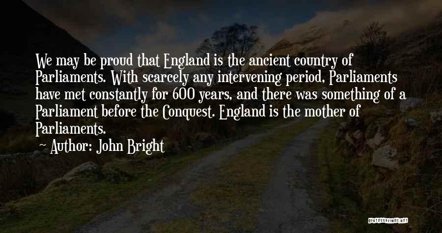 John Bright Quotes: We May Be Proud That England Is The Ancient Country Of Parliaments. With Scarcely Any Intervening Period, Parliaments Have Met