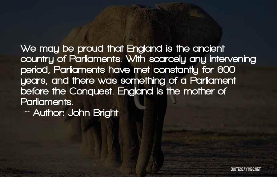 John Bright Quotes: We May Be Proud That England Is The Ancient Country Of Parliaments. With Scarcely Any Intervening Period, Parliaments Have Met