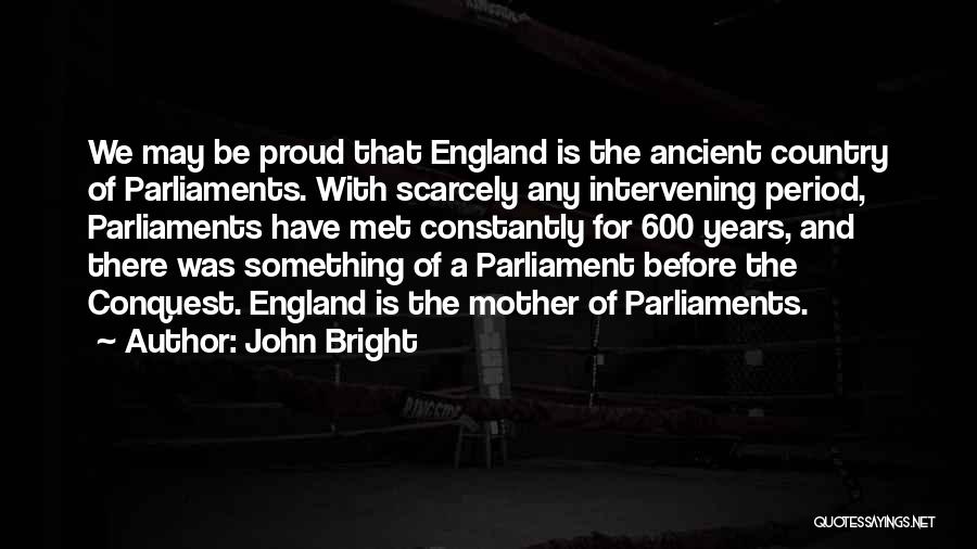John Bright Quotes: We May Be Proud That England Is The Ancient Country Of Parliaments. With Scarcely Any Intervening Period, Parliaments Have Met