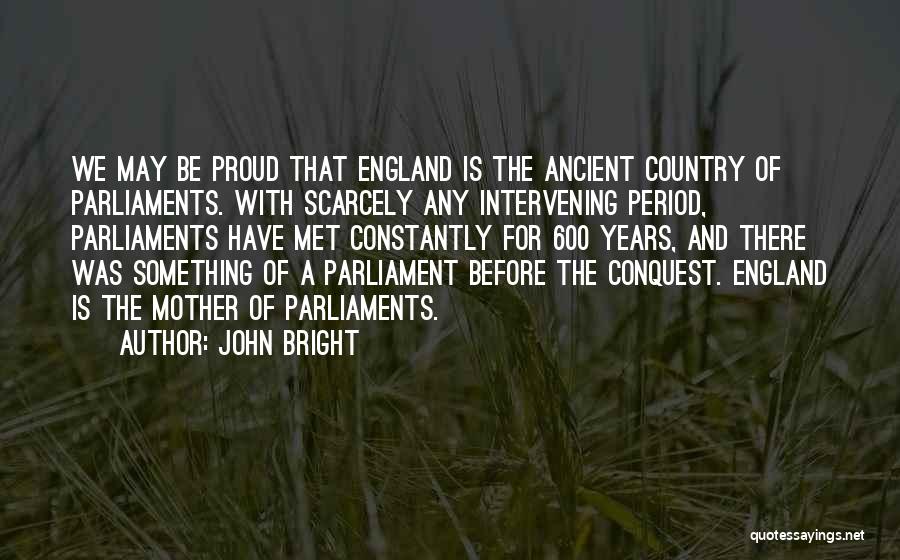 John Bright Quotes: We May Be Proud That England Is The Ancient Country Of Parliaments. With Scarcely Any Intervening Period, Parliaments Have Met