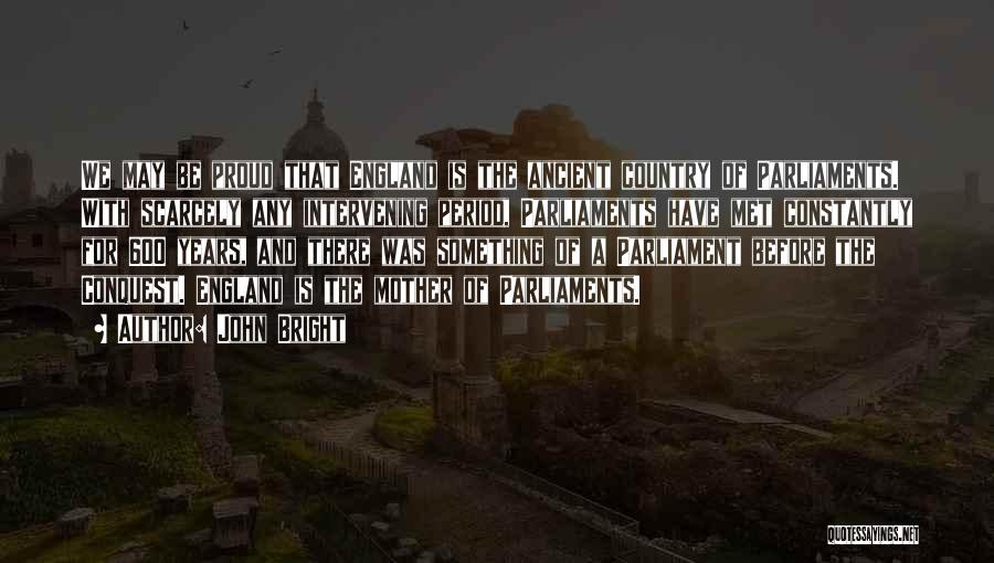 John Bright Quotes: We May Be Proud That England Is The Ancient Country Of Parliaments. With Scarcely Any Intervening Period, Parliaments Have Met