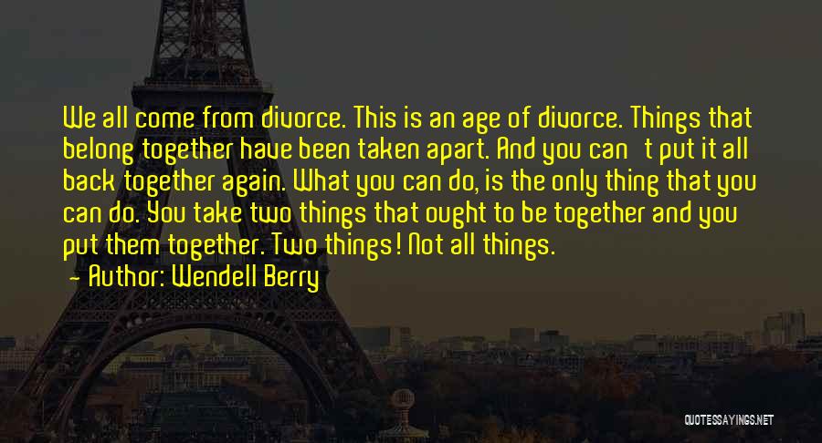 Wendell Berry Quotes: We All Come From Divorce. This Is An Age Of Divorce. Things That Belong Together Have Been Taken Apart. And