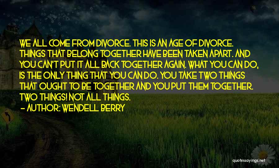 Wendell Berry Quotes: We All Come From Divorce. This Is An Age Of Divorce. Things That Belong Together Have Been Taken Apart. And