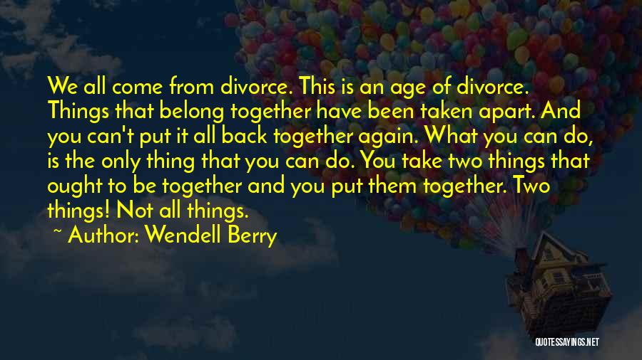 Wendell Berry Quotes: We All Come From Divorce. This Is An Age Of Divorce. Things That Belong Together Have Been Taken Apart. And