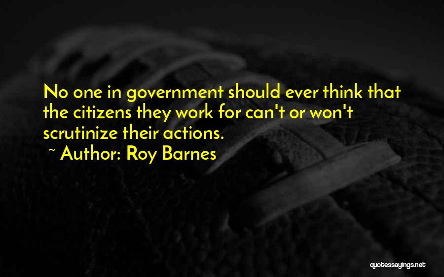 Roy Barnes Quotes: No One In Government Should Ever Think That The Citizens They Work For Can't Or Won't Scrutinize Their Actions.