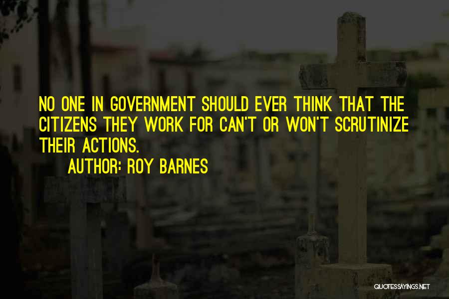 Roy Barnes Quotes: No One In Government Should Ever Think That The Citizens They Work For Can't Or Won't Scrutinize Their Actions.