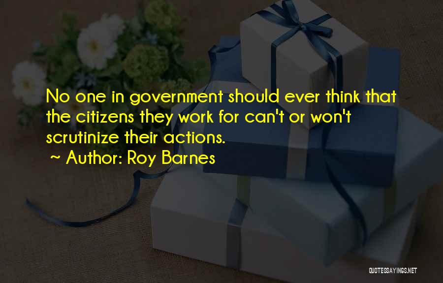 Roy Barnes Quotes: No One In Government Should Ever Think That The Citizens They Work For Can't Or Won't Scrutinize Their Actions.