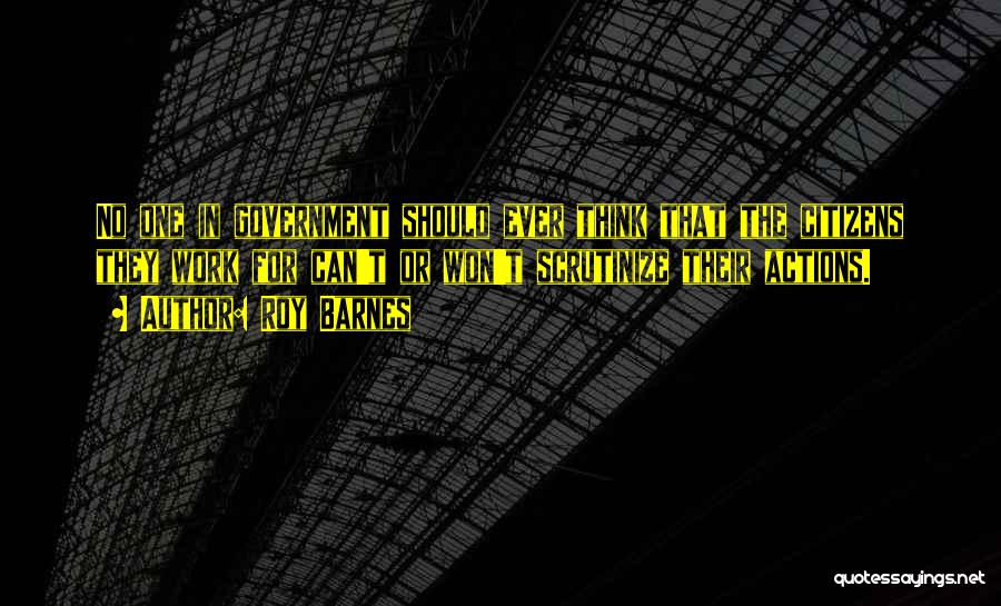 Roy Barnes Quotes: No One In Government Should Ever Think That The Citizens They Work For Can't Or Won't Scrutinize Their Actions.
