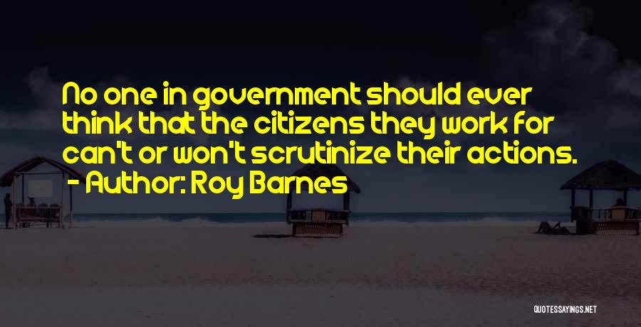 Roy Barnes Quotes: No One In Government Should Ever Think That The Citizens They Work For Can't Or Won't Scrutinize Their Actions.