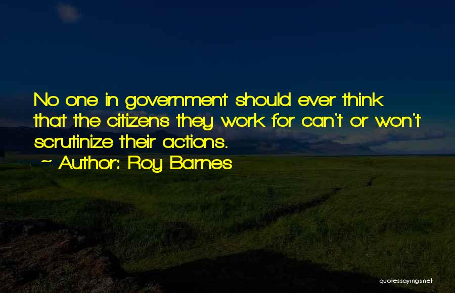 Roy Barnes Quotes: No One In Government Should Ever Think That The Citizens They Work For Can't Or Won't Scrutinize Their Actions.