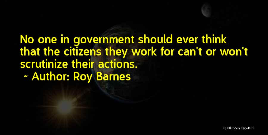 Roy Barnes Quotes: No One In Government Should Ever Think That The Citizens They Work For Can't Or Won't Scrutinize Their Actions.