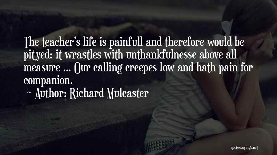 Richard Mulcaster Quotes: The Teacher's Life Is Painfull And Therefore Would Be Pityed: It Wrastles With Unthankfulnesse Above All Measure ... Our Calling