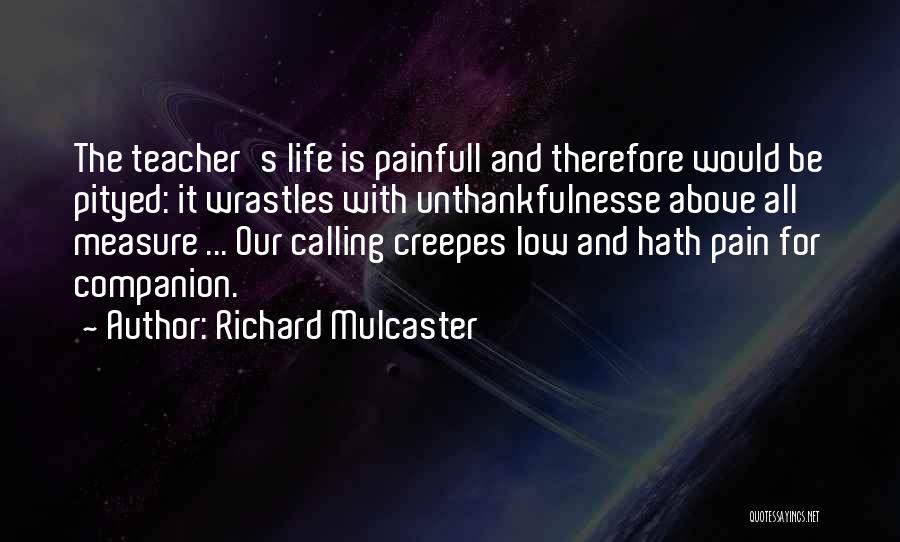 Richard Mulcaster Quotes: The Teacher's Life Is Painfull And Therefore Would Be Pityed: It Wrastles With Unthankfulnesse Above All Measure ... Our Calling