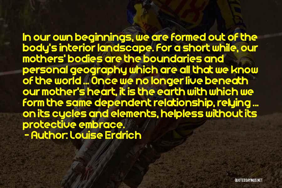 Louise Erdrich Quotes: In Our Own Beginnings, We Are Formed Out Of The Body's Interior Landscape. For A Short While, Our Mothers' Bodies