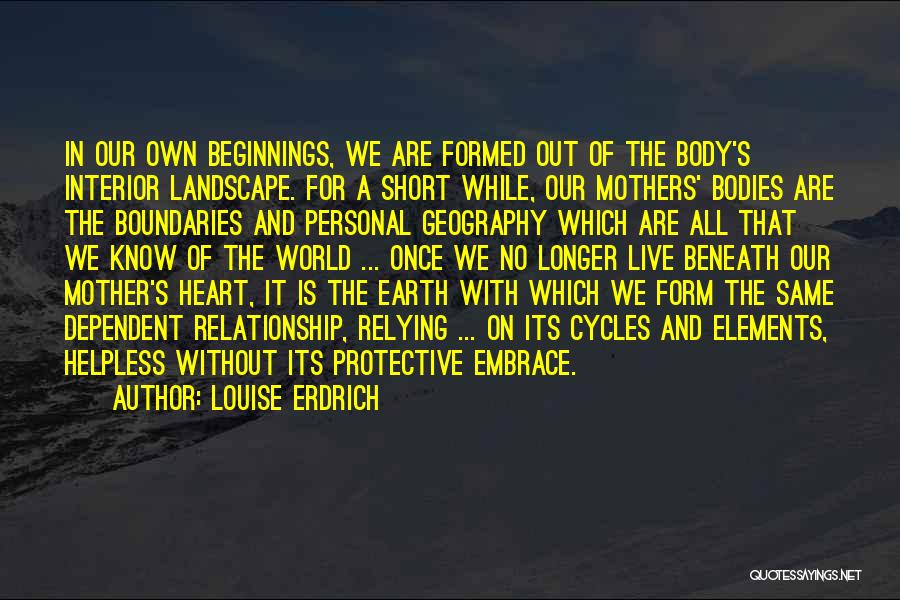 Louise Erdrich Quotes: In Our Own Beginnings, We Are Formed Out Of The Body's Interior Landscape. For A Short While, Our Mothers' Bodies