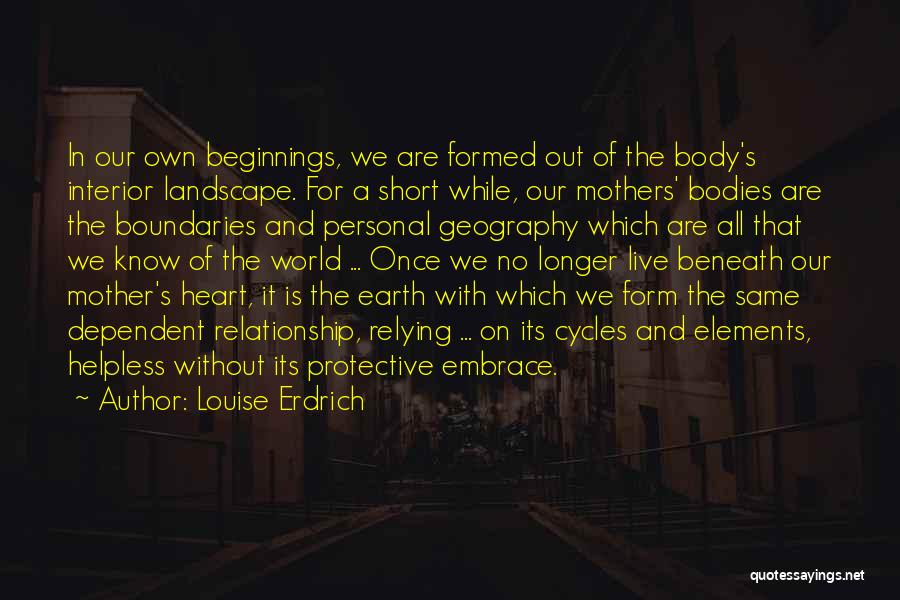 Louise Erdrich Quotes: In Our Own Beginnings, We Are Formed Out Of The Body's Interior Landscape. For A Short While, Our Mothers' Bodies