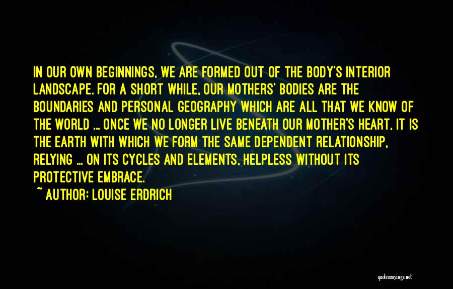 Louise Erdrich Quotes: In Our Own Beginnings, We Are Formed Out Of The Body's Interior Landscape. For A Short While, Our Mothers' Bodies