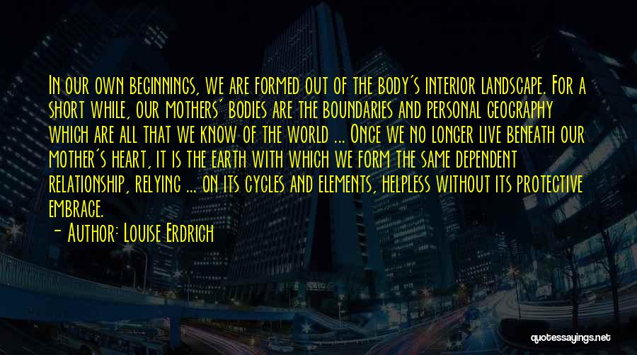 Louise Erdrich Quotes: In Our Own Beginnings, We Are Formed Out Of The Body's Interior Landscape. For A Short While, Our Mothers' Bodies