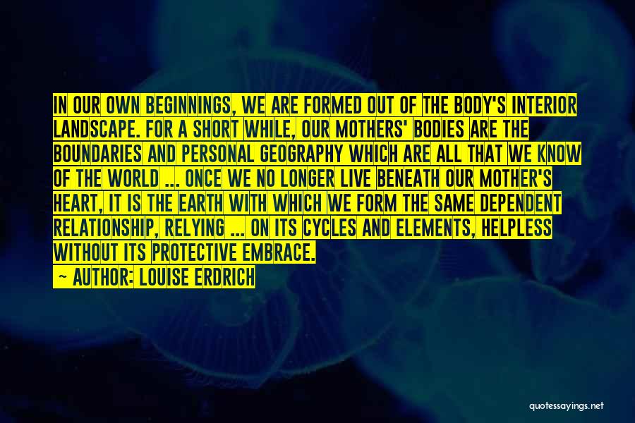 Louise Erdrich Quotes: In Our Own Beginnings, We Are Formed Out Of The Body's Interior Landscape. For A Short While, Our Mothers' Bodies