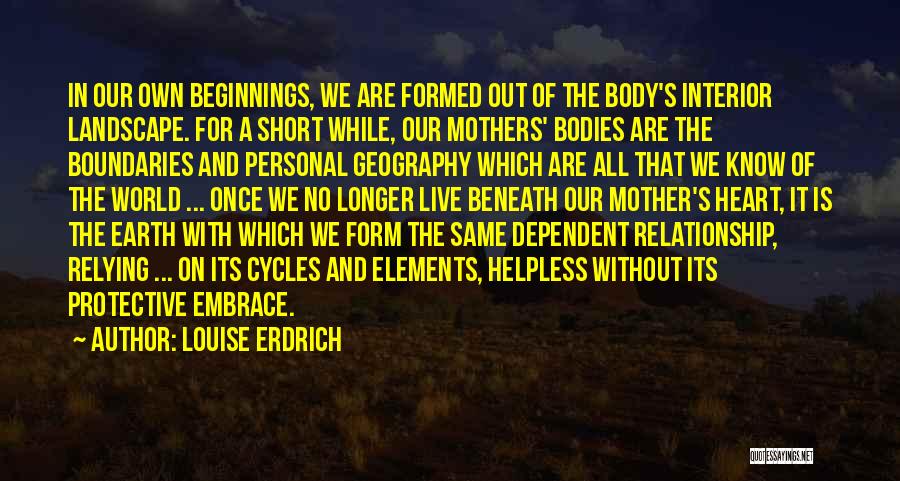 Louise Erdrich Quotes: In Our Own Beginnings, We Are Formed Out Of The Body's Interior Landscape. For A Short While, Our Mothers' Bodies