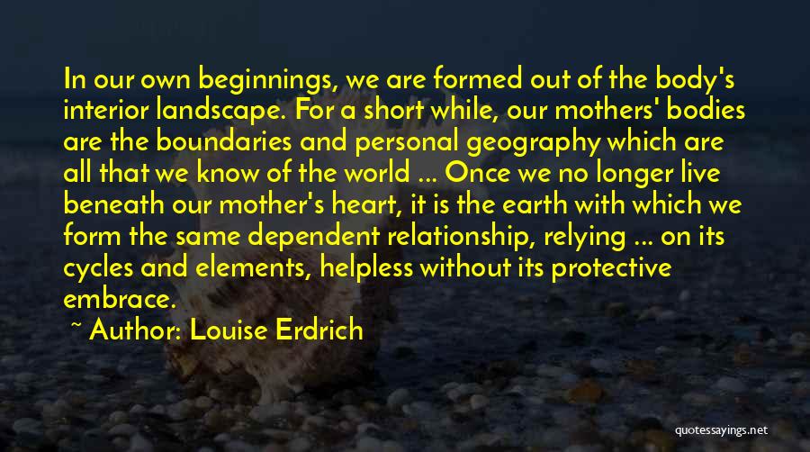 Louise Erdrich Quotes: In Our Own Beginnings, We Are Formed Out Of The Body's Interior Landscape. For A Short While, Our Mothers' Bodies