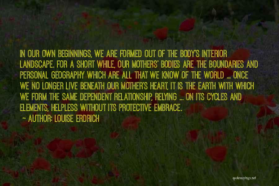 Louise Erdrich Quotes: In Our Own Beginnings, We Are Formed Out Of The Body's Interior Landscape. For A Short While, Our Mothers' Bodies