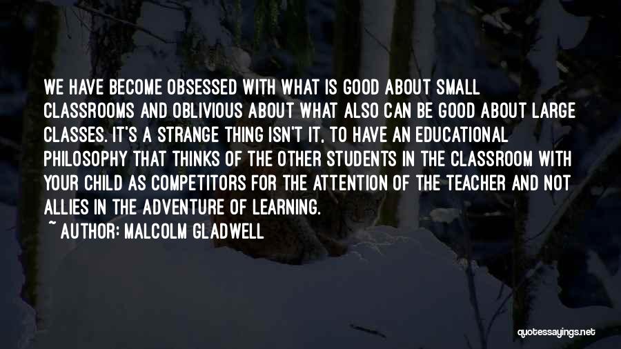 Malcolm Gladwell Quotes: We Have Become Obsessed With What Is Good About Small Classrooms And Oblivious About What Also Can Be Good About