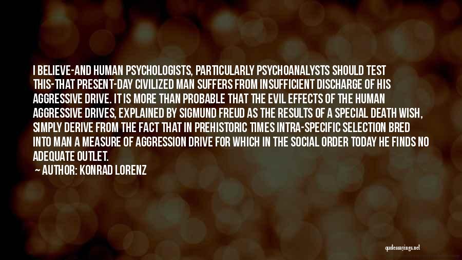 Konrad Lorenz Quotes: I Believe-and Human Psychologists, Particularly Psychoanalysts Should Test This-that Present-day Civilized Man Suffers From Insufficient Discharge Of His Aggressive Drive.