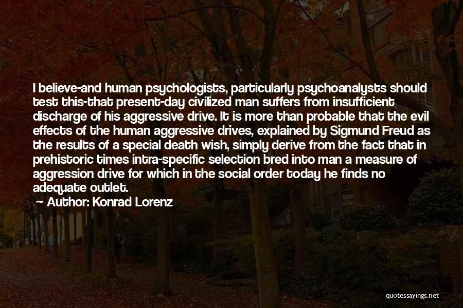 Konrad Lorenz Quotes: I Believe-and Human Psychologists, Particularly Psychoanalysts Should Test This-that Present-day Civilized Man Suffers From Insufficient Discharge Of His Aggressive Drive.