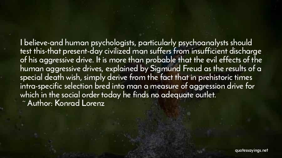 Konrad Lorenz Quotes: I Believe-and Human Psychologists, Particularly Psychoanalysts Should Test This-that Present-day Civilized Man Suffers From Insufficient Discharge Of His Aggressive Drive.