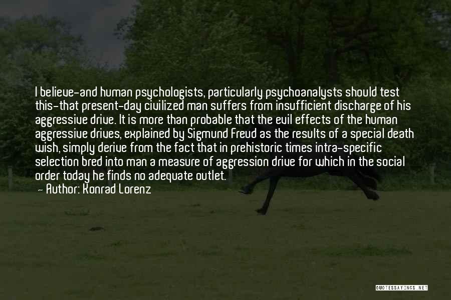 Konrad Lorenz Quotes: I Believe-and Human Psychologists, Particularly Psychoanalysts Should Test This-that Present-day Civilized Man Suffers From Insufficient Discharge Of His Aggressive Drive.