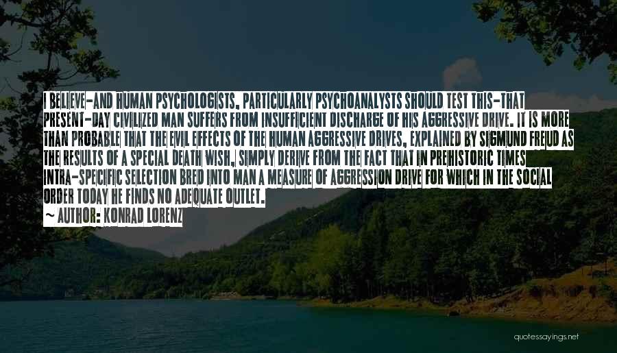 Konrad Lorenz Quotes: I Believe-and Human Psychologists, Particularly Psychoanalysts Should Test This-that Present-day Civilized Man Suffers From Insufficient Discharge Of His Aggressive Drive.