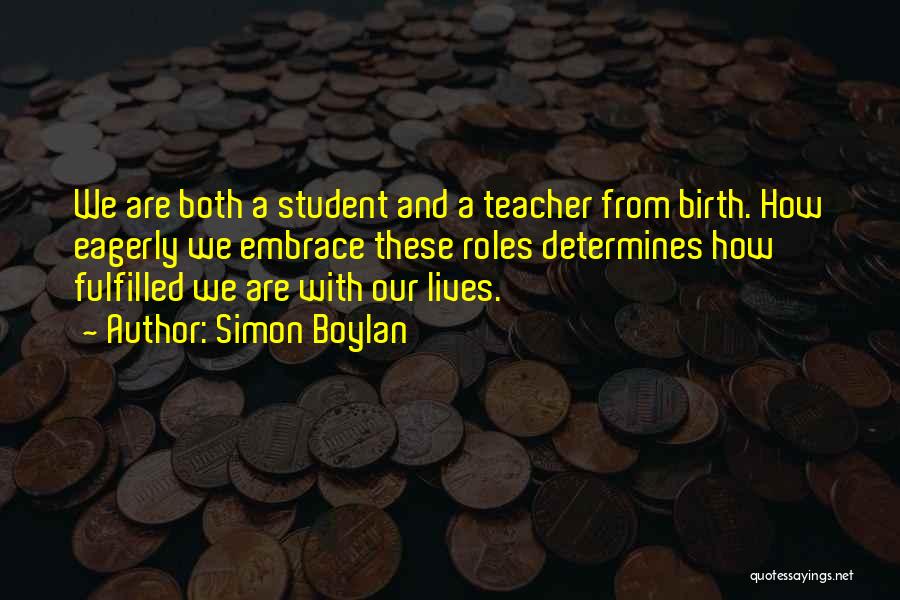 Simon Boylan Quotes: We Are Both A Student And A Teacher From Birth. How Eagerly We Embrace These Roles Determines How Fulfilled We