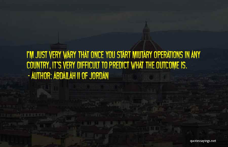 Abdallah II Of Jordan Quotes: I'm Just Very Wary That Once You Start Military Operations In Any Country, It's Very Difficult To Predict What The