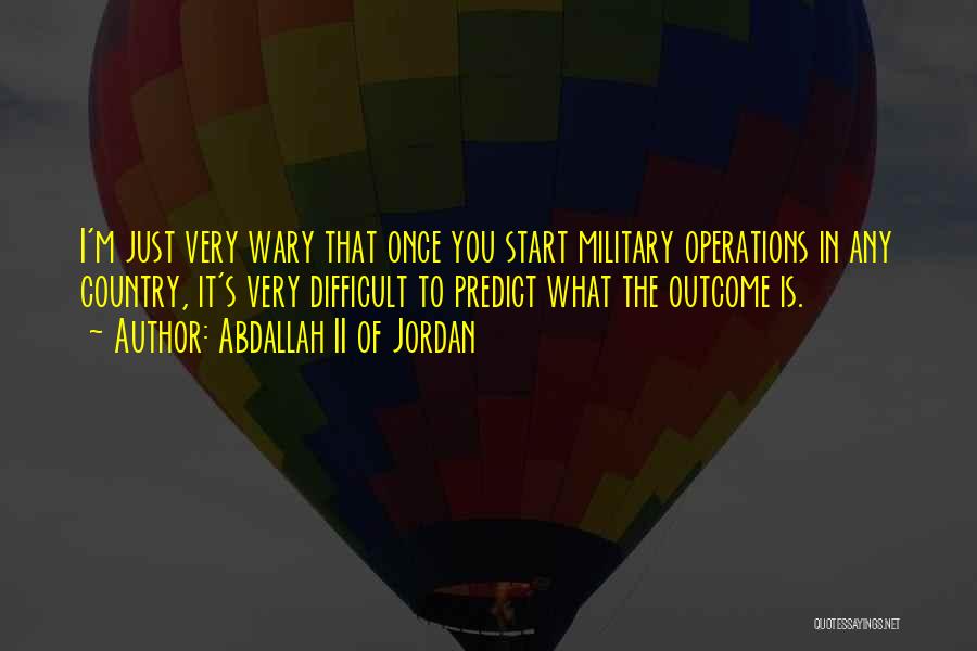 Abdallah II Of Jordan Quotes: I'm Just Very Wary That Once You Start Military Operations In Any Country, It's Very Difficult To Predict What The