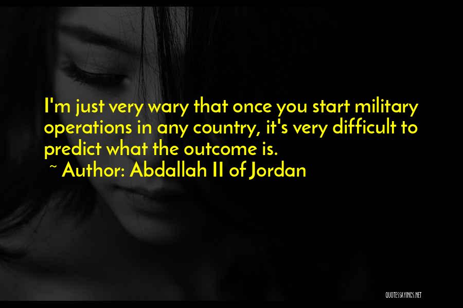 Abdallah II Of Jordan Quotes: I'm Just Very Wary That Once You Start Military Operations In Any Country, It's Very Difficult To Predict What The