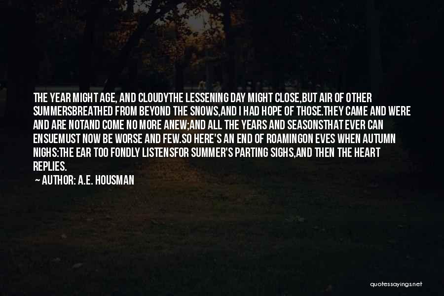 A.E. Housman Quotes: The Year Might Age, And Cloudythe Lessening Day Might Close,but Air Of Other Summersbreathed From Beyond The Snows,and I Had