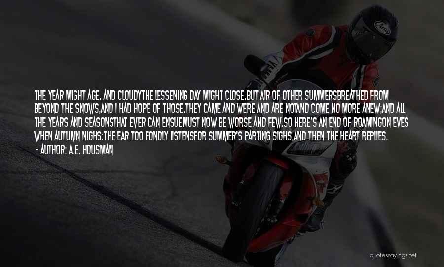 A.E. Housman Quotes: The Year Might Age, And Cloudythe Lessening Day Might Close,but Air Of Other Summersbreathed From Beyond The Snows,and I Had